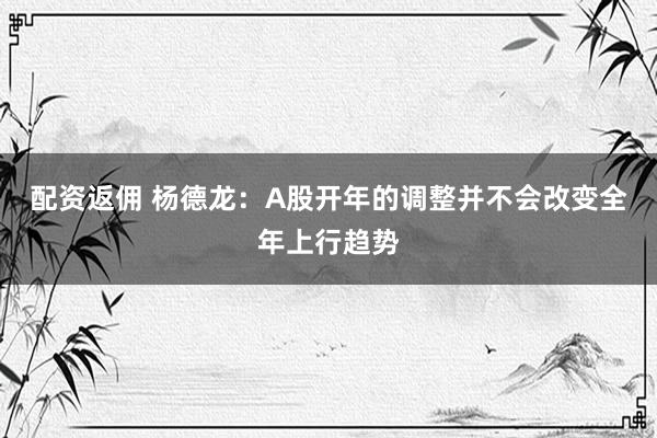 配资返佣 杨德龙：A股开年的调整并不会改变全年上行趋势