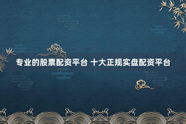 专业的股票配资平台 十大正规实盘配资平台