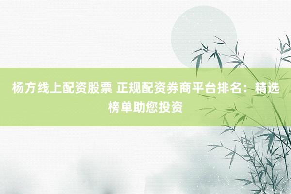 杨方线上配资股票 正规配资券商平台排名：精选榜单助您投资