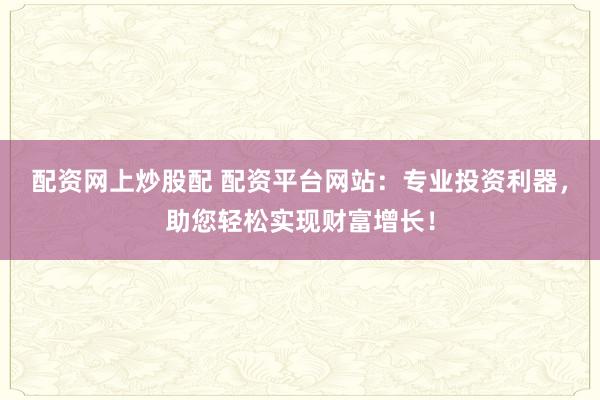 配资网上炒股配 配资平台网站：专业投资利器，助您轻松实现财富增长！