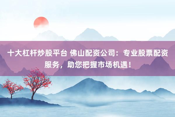 十大杠杆炒股平台 佛山配资公司：专业股票配资服务，助您把握市场机遇！