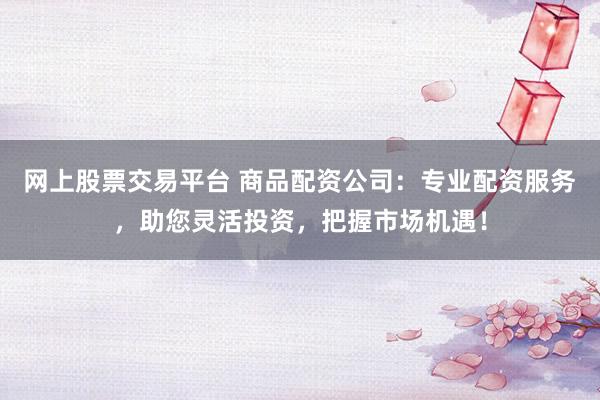 网上股票交易平台 商品配资公司：专业配资服务，助您灵活投资，把握市场机遇！