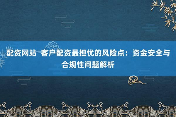 配资网站  客户配资最担忧的风险点：资金安全与合规性问题解析