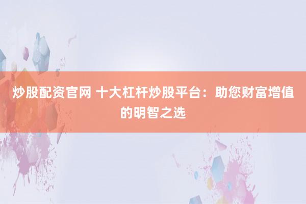 炒股配资官网 十大杠杆炒股平台：助您财富增值的明智之选