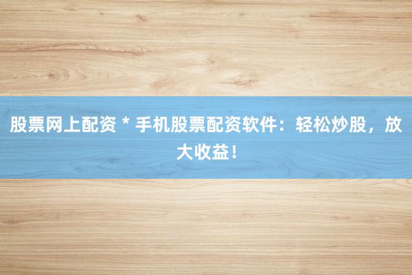 股票网上配资 * 手机股票配资软件：轻松炒股，放大收益！