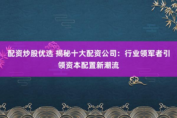 配资炒股优选 揭秘十大配资公司：行业领军者引领资本配置新潮流