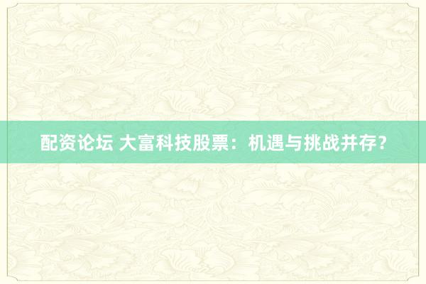 配资论坛 大富科技股票：机遇与挑战并存？