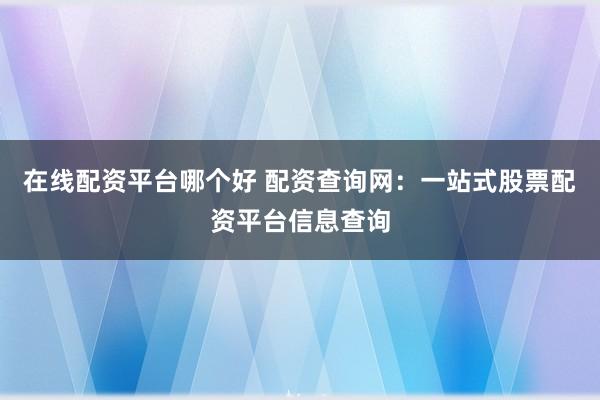 在线配资平台哪个好 配资查询网：一站式股票配资平台信息查询
