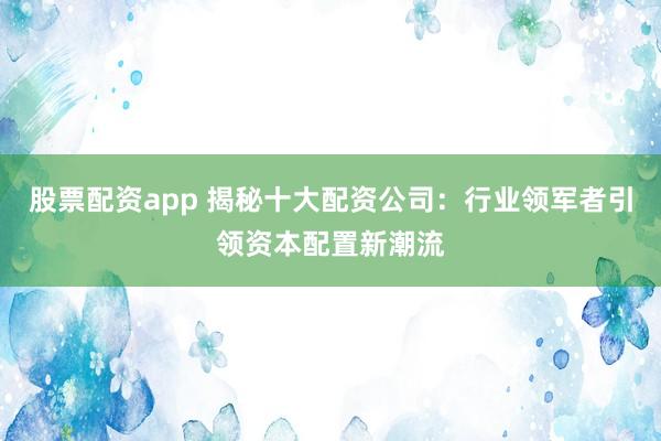 股票配资app 揭秘十大配资公司：行业领军者引领资本配置新潮流