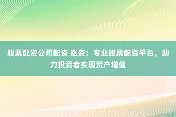 股票配资公司配资 涨资：专业股票配资平台，助力投资者实现资产增值