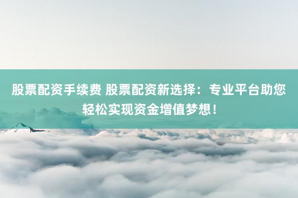 股票配资手续费 股票配资新选择：专业平台助您轻松实现资金增值梦想！