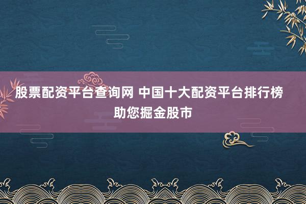 股票配资平台查询网 中国十大配资平台排行榜  助您掘金股市