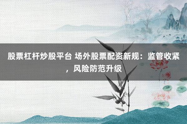 股票杠杆炒股平台 场外股票配资新规：监管收紧，风险防范升级