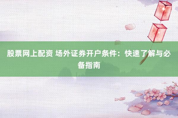 股票网上配资 场外证券开户条件：快速了解与必备指南