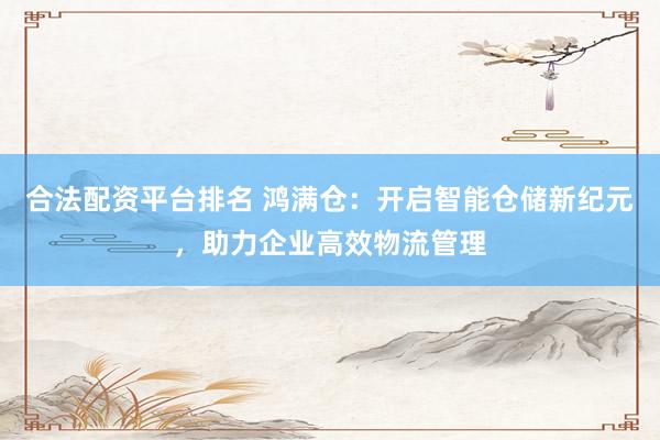 合法配资平台排名 鸿满仓：开启智能仓储新纪元，助力企业高效物流管理