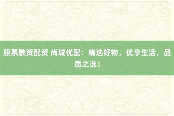股票融资配资 尚城优配：精选好物，优享生活，品质之选！