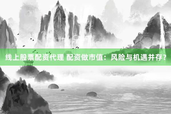 线上股票配资代理 配资做市值：风险与机遇并存？