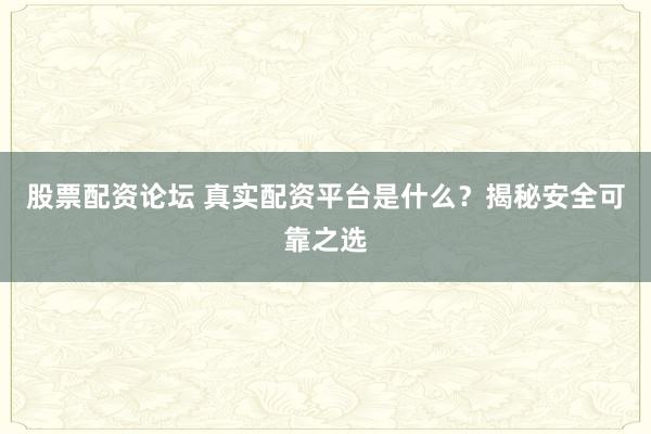 股票配资论坛 真实配资平台是什么？揭秘安全可靠之选