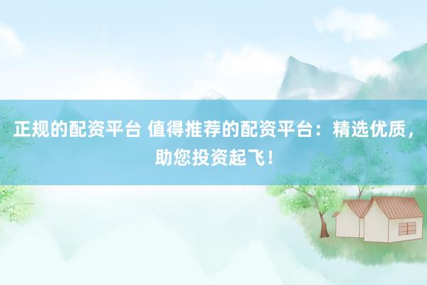 正规的配资平台 值得推荐的配资平台：精选优质，助您投资起飞！