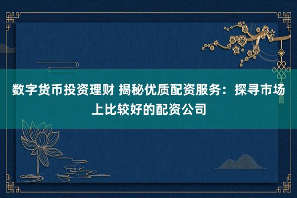 数字货币投资理财 揭秘优质配资服务：探寻市场上比较好的配资公司