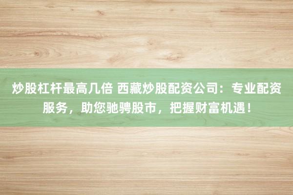 炒股杠杆最高几倍 西藏炒股配资公司：专业配资服务，助您驰骋股市，把握财富机遇！