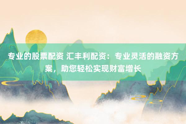 专业的股票配资 汇丰利配资：专业灵活的融资方案，助您轻松实现财富增长