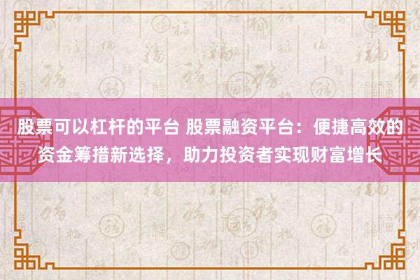 股票可以杠杆的平台 股票融资平台：便捷高效的资金筹措新选择，助力投资者实现财富增长