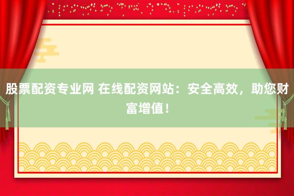 股票配资专业网 在线配资网站：安全高效，助您财富增值！