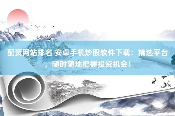 配资网站排名 安卓手机炒股软件下载：精选平台，随时随地把握投资机会！