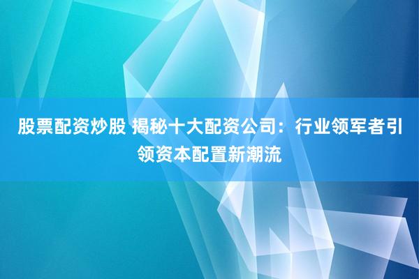 股票配资炒股 揭秘十大配资公司：行业领军者引领资本配置新潮流