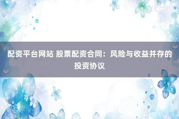 配资平台网站 股票配资合同：风险与收益并存的投资协议