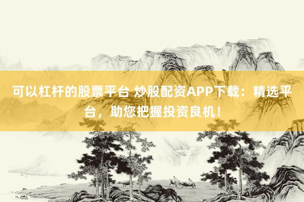 可以杠杆的股票平台 炒股配资APP下载：精选平台，助您把握投资良机！