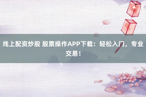 线上配资炒股 股票操作APP下载：轻松入门，专业交易！