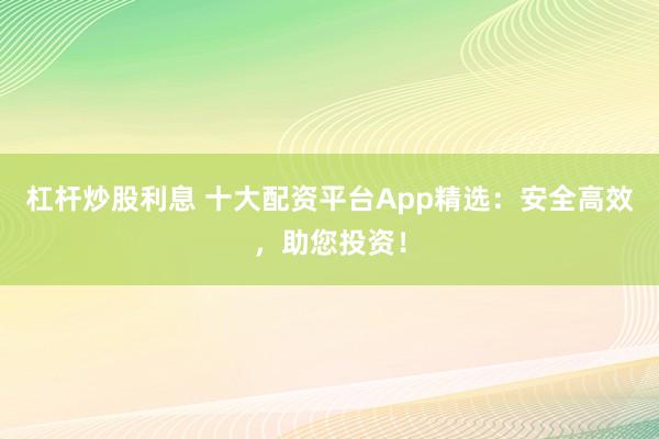 杠杆炒股利息 十大配资平台App精选：安全高效，助您投资！