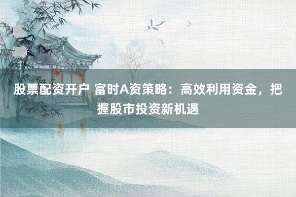 股票配资开户 富时A资策略：高效利用资金，把握股市投资新机遇