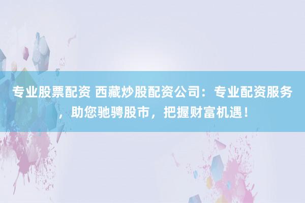 专业股票配资 西藏炒股配资公司：专业配资服务，助您驰骋股市，把握财富机遇！