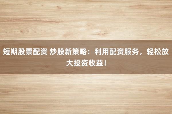 短期股票配资 炒股新策略：利用配资服务，轻松放大投资收益！