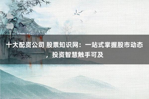 十大配资公司 股票知识网：一站式掌握股市动态，投资智慧触手可及