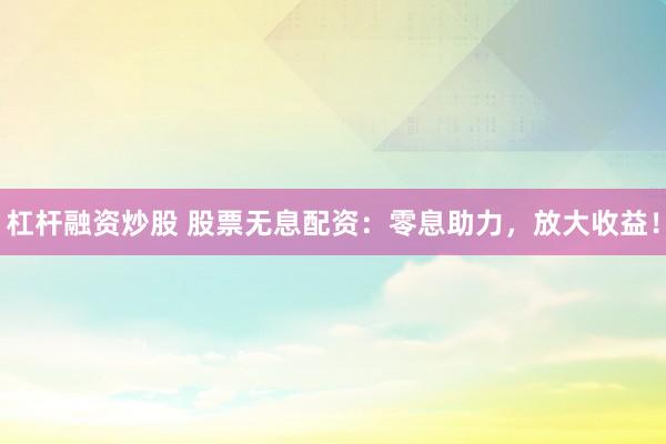 杠杆融资炒股 股票无息配资：零息助力，放大收益！