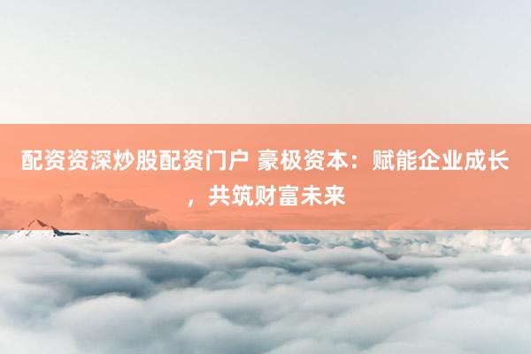 配资资深炒股配资门户 豪极资本：赋能企业成长，共筑财富未来