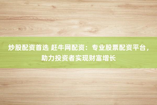 炒股配资首选 赶牛网配资：专业股票配资平台，助力投资者实现财富增长