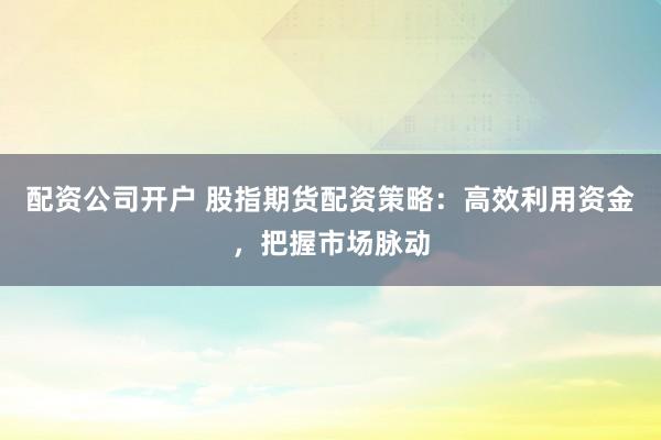配资公司开户 股指期货配资策略：高效利用资金，把握市场脉动