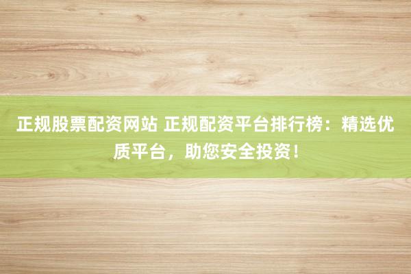 正规股票配资网站 正规配资平台排行榜：精选优质平台，助您安全投资！