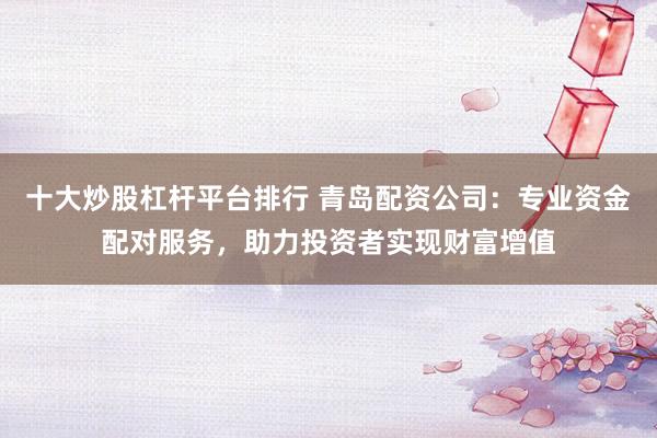 十大炒股杠杆平台排行 青岛配资公司：专业资金配对服务，助力投资者实现财富增值