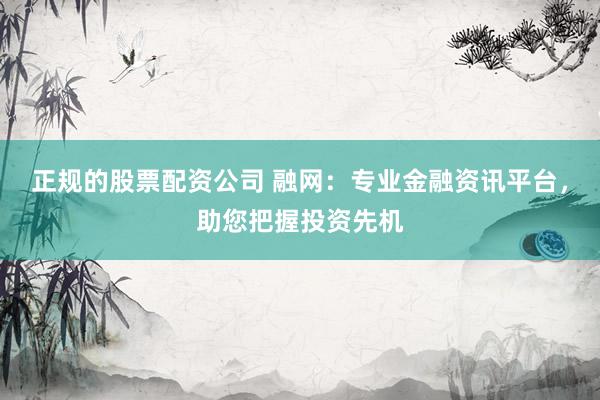 正规的股票配资公司 融网：专业金融资讯平台，助您把握投资先机