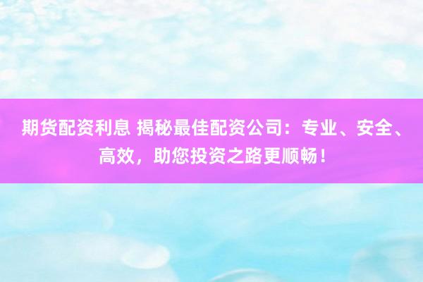 期货配资利息 揭秘最佳配资公司：专业、安全、高效，助您投资之路更顺畅！