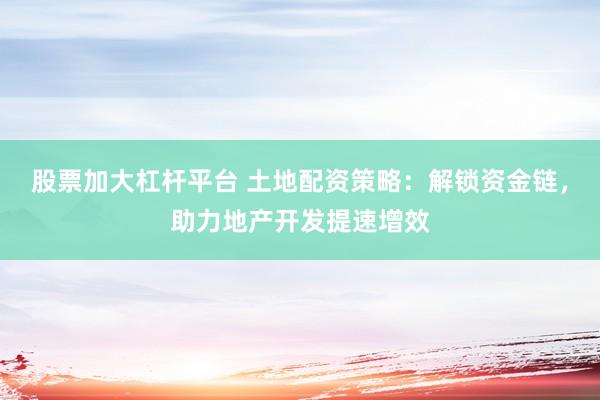 股票加大杠杆平台 土地配资策略：解锁资金链，助力地产开发提速增效