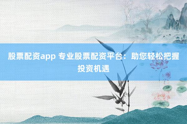 股票配资app 专业股票配资平台：助您轻松把握投资机遇