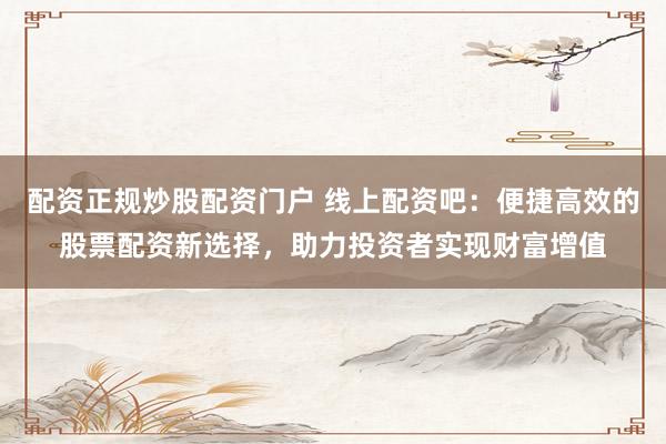 配资正规炒股配资门户 线上配资吧：便捷高效的股票配资新选择，助力投资者实现财富增值