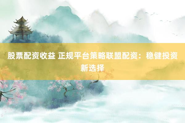 股票配资收益 正规平台策略联盟配资：稳健投资新选择